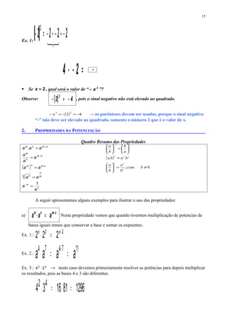 ( )
0;
..
≠=





=






=





−
bcom
b
a
b
a
baba
a
b
b
a
n
nn
nnn
nn
Ex. 1:
( ) 2222
3
−⋅−⋅−=−

=−⋅ 24 8−
 Se 2x = , qual será o valor de “ 2
x− ”?
Observe: ( ) 42
2
−=− , pois o sinal negativo não está elevado ao quadrado.
( ) 42x 22
−=−=− → os parênteses devem ser usados, porque o sinal negativo
“-” não deve ser elevado ao quadrado, somente o número 2 que é o valor de x.
2. PROPRIEDADES DA POTENCIAÇÃO
Quadro Resumo das Propriedades
( )
n
n
m
n
m n
nmnm
nm
n
m
nmnm
a
a
aa
aa
a
a
a
aaa
1
.
=
=
=
=
=
−
⋅
−
+
A seguir apresentamos alguns exemplos para ilustrar o uso das propriedades:
a)
nmnm
aaa +
=⋅ Nesta propriedade vemos que quando tivermos multiplicação de potencias de
bases iguais temos que conservar a base e somar os expoentes.
Ex. 1.:
22
222 +
=⋅ xx
Ex. 2.:
117474
aaaa ==⋅ +
Ex. 3.: 42
34 ⋅ → neste caso devemos primeiramente resolver as potências para depois multiplicar
os resultados, pois as bases 4 e 3 são diferentes.
1296811634 42
=⋅=⋅
15
 