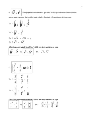 d) m
n
m n
aa = Esta propriedade nos mostra que todo radical pode se transformado numa
potencia de expoente fracionário, onde o índice da raiz é o denominador do expoente.
Ex. 1: 2
1
2 1
xxx ==
Ex. 2: 3
7
3 7
xx =
Ex. 3: 52525 2
1
==
Ex. 4: 3 83
8
xx =
Obs.:Esta propriedade também é válida nos dois sentidos, ou seja
m
n
m n
aa = ou m nm
n
aa = Ex.: 52
5
aa =
e) 0bcom,
b
a
b
a
n
nn
≠=





Ex. 1:
9
4
3
2
3
2
2
22
==





Ex. 2:
25
1
5
1
5
1
2
22
==





Obs.:Esta propriedade também é válida nos dois sentidos, ou seja
n
nn
b
a
b
a
=




 ou
n
n
n
b
a
b
a






= Ex.:
3
2
3
2
3
2
3
2 2
1
2
1
2
1
=





==
17
 
