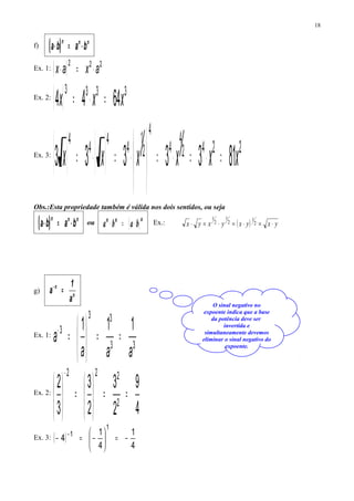 f) ( ) nnn
baba ⋅=⋅
Ex. 1: ( ) 222
axax ⋅=⋅
Ex. 2:
( ) 3333
6444 xxx =⋅=
Ex. 3:
( ) ( ) 2242
4
4
4
2
1
4
4
4
4
8133333 xxxxxx =⋅=⋅=



⋅=⋅=
Obs.:Esta propriedade também é válida nos dois sentidos, ou seja
( ) nnn
baba ⋅=⋅ ou ( )nnn
baba ⋅=⋅ Ex.: ( ) yxyxyxyx ⋅=⋅=⋅=⋅ 2
1
2
1
2
1
g)
n
n
a
1
a =−
Ex. 1:
33
33
3 111
aaa
a ==





=−
Ex. 2:
4
9
2
3
2
3
3
2
2
222
==





=





−
Ex. 3: ( )
4
1
4
1
4
1
1
−=





−=− −
18
O sinal negativo no
expoente indica que a base
da potência deve ser
invertida e
simultaneamente devemos
eliminar o sinal negativo do
expoente.
 