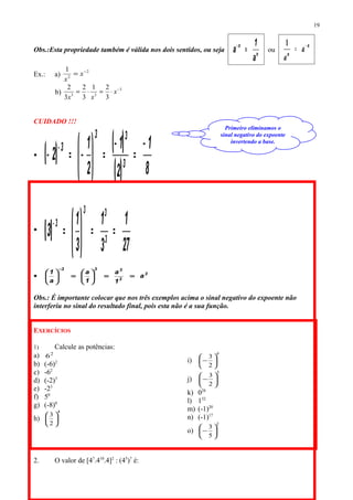 Obs.:Esta propriedade também é válida nos dois sentidos, ou seja
n
n
a
1
a =−
ou
n
n
a
a
−
=
1
Ex.: a)
2
2
1 −
= x
x
b)
3
33
3
21
3
2
3
2 −
⋅=⋅= x
xx
CUIDADO !!!
 ( ) ( )
( ) 8
1
2
1
2
1
2 3
33
3 −
=
−
=





−=− −

( )
27
1
3
1
3
1
3 3
33
3
==





=
−
 3
3
333
a
1
a
1
a
a
1
==





=





−
Obs.: É importante colocar que nos três exemplos acima o sinal negativo do expoente não
interferiu no sinal do resultado final, pois esta não é a sua função.
EXERCÍCIOS
1) Calcule as potências:
a) 2
6
b) (-6)2
c) -62
d) (-2)3
e) -23
f) 50
g) (-8)0
h)
4
2
3






i)
4
2
3






−
j)
3
2
3






−
k) 028
l) 132
m) (-1)20
n) (-1)17
o)
2
5
3






−
2. O valor de [47
.410
.4]2
: (45
)7
é:
19
Primeiro eliminamos o
sinal negativo do expoente
invertendo a base.
 