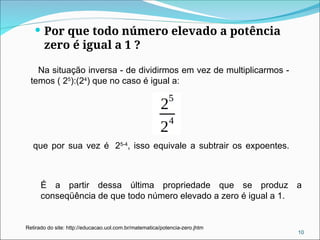  Por que todo número elevado a potência
zero é igual a 1 ?
Na situação inversa - de dividirmos em vez de multiplicarmos -
temos ( 25
):(24
) que no caso é igual a:
que por sua vez é 25-4
, isso equivale a subtrair os expoentes.
10
Retirado do site: http://educacao.uol.com.br/matematica/potencia-zero.jhtm
É a partir dessa última propriedade que se produz a
conseqüência de que todo número elevado a zero é igual a 1.
 
