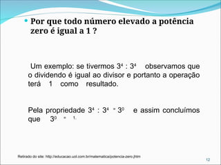  Por que todo número elevado a potência
zero é igual a 1 ?
12
Retirado do site: http://educacao.uol.com.br/matematica/potencia-zero.jhtm
Um exemplo: se tivermos 34
: 34
observamos que
o dividendo é igual ao divisor e portanto a operação
terá 1 como resultado.
Pela propriedade 34
: 34 =
30
e assim concluímos
que 30 = 1.
 