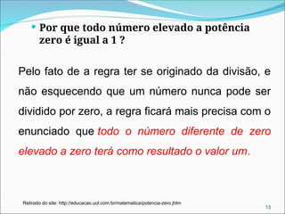  Por que todo número elevado a potência
zero é igual a 1 ?
Pelo fato de a regra ter se originado da divisão, e
não esquecendo que um número nunca pode ser
dividido por zero, a regra ficará mais precisa com o
enunciado que todo o número diferente de zero
elevado a zero terá como resultado o valor um.
13
Retirado do site: http://educacao.uol.com.br/matematica/potencia-zero.jhtm
 