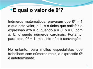 E qual o valor de 00
?
Inúmeros matemáticos, provaram que 0º = 1
e que este valor, o 1, é o único que satisfaz a
expressão a^b = c, quando a = 0, b = 0, com
a, b, c sendo números cardinais. Portanto,
para eles, 0º = 1, mas isto não é convenção.
No entanto, para muitos especialistas que
trabalham com números reais, a expressão 0º
é indeterminado.
14
 