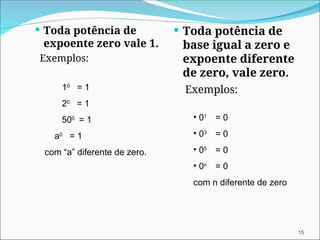  Toda potência de
expoente zero vale 1.
Exemplos:
 Toda potência de
base igual a zero e
expoente diferente
de zero, vale zero.
Exemplos:
10
= 1
20
= 1
500
= 1
a0
= 1
com “a” diferente de zero.
• 01
= 0
• 03
= 0
• 05
= 0
• 0n
= 0
com n diferente de zero
15
 