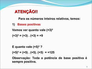 ATENÇÃO!!
ATENÇÃO!!
Para os números inteiros relativos, temos:
1) Bases positivas
Vamos ver quanto vale (+3)²
(+3)² = (+3) . (+3) = +9
E quanto vale (+5)³ ?
(+5)³ = (+5) . (+5). (+5) = +125
Observação: Toda a potência de base positiva é
sempre positiva.
5
 