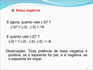 E agora, quanto vale (-3)² ?
(-3)² = (-3) . (-3) = +9
E quanto vale (-2)³ ?
(-2) ³ = (-2) . (-2). (-2) = -8
Observação: Toda potência de base negativa é
positiva, se o expoente for par, e é negativa, se
o expoente for impar.
2) Bases negativas
6
 