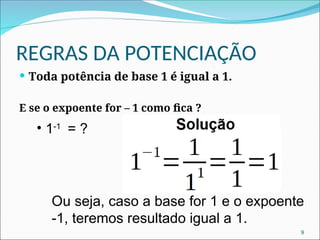 REGRAS DA POTENCIAÇÃO
 Toda potência de base 1 é igual a 1.
E se o expoente for – 1 como fica ?
• 1-1
= ?
9
Ou seja, caso a base for 1 e o expoente
-1, teremos resultado igual a 1.
 