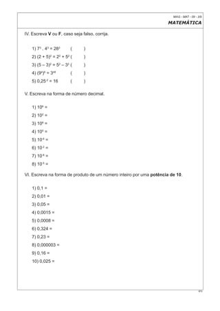 MAG - MAT - 09 - 3/9

                                                                     MATEMÁTICA

IV. Escreva V ou F, caso seja falso, corrija.


   1) 73 . 43 = 283      (     )
   2) (2 + 5)2 = 22 + 52 (     )
   3) (5 – 3)2 = 52 – 32 (     )
   4) (94)6 = 348        (     )
   5) 0,25-2 = 16        (     )

V. Escreva na forma de número decimal.


   1) 106 =
   2) 102 =
   3) 108 =
   4) 105 =
   5) 10-6 =
   6) 10-2 =
   7) 10-8 =
   8) 10-5 =

VI. Escreva na forma de produto de um número inteiro por uma potência de 10.


   1) 0,1 =
   2) 0,01 =
   3) 0,05 =
   4) 0,0015 =
   5) 0,0008 =
   6) 0,324 =
   7) 0,23 =
   8) 0,000003 =
   9) 0,16 =
   10) 0,025 =




                                                                                        0F9
 