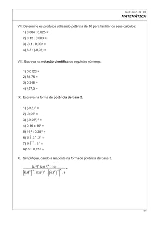 MAG - MAT - 09 - 4/9

                                                                          MATEMÁTICA


VII. Determine os produtos utilizando potência de 10 para facilitar os seus cálculos:
   1) 0,004 . 0,025 =
   2) 0,12 . 0,003 =
   3) -3,1 . 0,002 =
   4) 6,3 : (-0,03) =


VIII. Escreva na notação cientíﬁca os seguintes números:


   1) 0,0123 =
   2) 84,75 =
   3) 0,345 =
   4) 457,3 =

IX. Escreva na forma de potência de base 2.


   1) (-0,5)-3 =
   2) -0,252 =
   3) (-0,252)-3 =
   4) 0,16 x 102 =
   5) 16-2 : 0,25-3 =
   6) 0 , 1 . 3 4 . 2 2 =
              −3
   7) 0 , 3        : 63 =
   8)162 : 0,25-3 =

X. Simpliﬁque, dando a resposta na forma de potência de base 3.




                                                                                              0F9
 