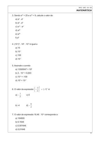 MAG - MAT - 09 - 6/9

                                                       MATEMÁTICA

3. Sendo a15 = 25 e a10 = 9, calcule o valor de:
    a) a4 . a6
    b) a6 . a9
    c) a12 : a2
    d) a20
    e) a30
    f) a5


4. (10-2)3 . 104 . 10-5 é igual a
    a) 10
    b) 10-1
    c) 100
    d) 10-7


5. Assinale o correto
    a) 13500047 > 108
    b) 3 . 10-3 = 0,003
    c) 10-2 = -100
    d) 103 < 10-7


                                    0
                        ⎛ 1⎞
6. O valor da expressão ⎜ − ⎟           + ( −1) 5 é:
                        ⎝ 2⎠
         1
    a) −        c) 0
         2


                           9
    b) -4           d) −
                           2


7. O valor de expressão 16,48 . 10-4 corresponde a:
    a) 164800
    b) 0,1648
    c) 0,001648
    d) 0,01648
                                                                         0F9
 