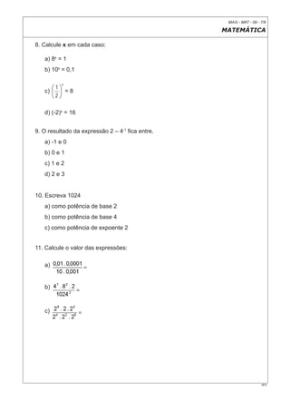 MAG - MAT - 09 - 7/9

                                                 MATEMÁTICA

8. Calcule x em cada caso:

   a) 8x = 1
   b) 10x = 0,1

          x
      ⎛1⎞
   c) ⎜ ⎟ = 8
      ⎝2 ⎠

   d) (-2)x = 16


9. O resultado da expressão 2 – 4-1 ﬁca entre.
   a) -1 e 0
   b) 0 e 1
   c) 1 e 2
   d) 2 e 3


10. Escreva 1024
   a) como potência de base 2
   b) como potência de base 4
   c) como potência de expoente 2


11. Calcule o valor das expressões:

   a)


   b)



   c)




                                                                   0F9
 