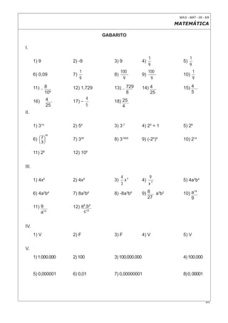 MAG - MAT - 09 - 8/9

                                                                    MATEMÁTICA

                                   GABARITO

I.

                                                             1              1
       1) 9           2) -9            3) 9             4)             5)
                                                             9              9
                           1                100              100                1
       6) 0,09        7)               8)               9)             10)
                           9                 9                9                 9

       11)      8     12) 1,729        13)      729     14) 4          15) 4
                106                             8           25             5
                4              4
       16)            17) –            18) 25
                25             5           4
II.

       1) 314         2) 54            3) 3-7           4) 20 = 1      5) 26

       6)             7) 330           8) 31000         9) (-25)9      10) 214

       11) 26         12) 106


III.

                                            4 6              9
       1) 4x6         2) 4x6           3)     x         4)             5) 4a2b4
                                            3                x4

                                                        9) 8 a3b2
                                                                             14
       6) 4a2b4       7) 8a3b6         8) -8a3b6                       10) a
                                                           27              9
       11) 9          12) a8.b9
           a14             c12


IV.
       1) V           2) F             3) F             4) V           5) V


V.
       1) 1.000.000   2) 100           3) 100.000.000                  4) 100.000


       5) 0,000001    6) 0,01          7) 0,00000001                   8) 0, 00001




                                                                                      0F9
 