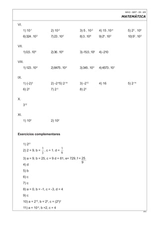 MAG - MAT - 09 - 9/9

                                                                                   MATEMÁTICA

VI.
       1) 10-1               2) 10-2             3) 5 . 10-2      4) 15 .10-4         5) 23 . 104
       6) 324 . 10-3         7) 23 . 10-2        8) 3 . 10-6      9) 24 . 10-2        10) 52 . 10-3


VII.
       1) 0,5 . 10-5         2) 36 . 10-5        3) -15.5 ; 102   4) - 210


VIII.
       1) 123 . 10-4         2) 8475 . 10-2      3) 345 . 10-3    4) 4573 . 10-1


IX.
       1) (-2)3              2) -2-45) 2-14      3) -212          4) 16               5) 2-14
       6) 22                 7) 2-3              8) 22


X.
       312


XI.
       1) 104                2) 102



Exercícios complementares


       1) 221
                       1              1
       2) 2 = 9, b =     , c = 1. d =
                       3              9
       3) a = 9, b = 25, c = 9 d = 81, e= 729, f = 25
                                                   9
       4) d
       5) b
       6) c
       7) c
       8) a = 0, b = -1, c = -3, d = 4
       9) c
       10) a = 210, b = 25, c = (25)2
       11) a = 10-4, b =2, c = 4
                                                                                                      0F9
 