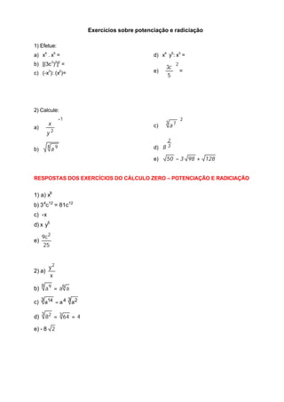 Exercícios sobre potenciação e radiciação
1) Efetue:
a) x4
. x5
=
b) [(3c3
)2
]2
=
c) (-x3
): (x2
)=
d) x4
y5
: x3
=
e)
2
5
3





 c
=
2) Calcule:
a)
1
2
−








y
x
b)
4 9
a
c)
2
3 7






a
d) 3
2
8
e) 12898350 +−
RESPOSTAS DOS EXERCÍCIOS DO CÁLCULO ZERO – POTENCIAÇÃO E RADICIAÇÃO
1) a) x9
b) 34
c12
= 81c12
c) -x
d) x y5
e)
25
c9 2
2) a)
x
y2
b) 88 9
aaa =
c)
3 243 14 aaa =
d) 4648 33 2
==
e) - 8 2
 