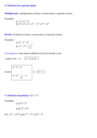 4ª) Potências de expoentes iguais
Multiplicação: multiplicamos as bases e conservamos o expoente comum.
Exemplos:
a) 37
x 27
= 67
b) 29
x 35
x 27
x 311
= 216
x 316
= 616
Divisão: dividimos as bases e conservamos o expoente comum.
Exemplos:
a) 87
: 27
= 47
b) 313
: 513
=
13
5
3






Conseqüência: todo número (diferente de zero) elevado a zero
a° = 1, a 0≠é igual a um. ⇒
Assim: ⇒n
a
a° = 1
an
: an
= a°
an
: an
= n
a
=1
5ª) Potências de potência: (ab
)c
= ab.c
Exemplos:
a) (37
)2
= 314
b) (813
)2
= 826
Obs.: (3
2
2
3 ≠
2
)4
, pois 3 = 3
4
2 16
e (32
)4
= 38
 