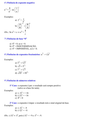 6ª) Potência de expoente negativo
a- n
= n
a
1
ou
n
a
1






Exemplos:
a) 2-7
= 7
2
1
b)
88
3
5
5
3






=





−
Obs.: Se ab
= c ⇒ a-b
=
c
1
7ª) Potências de base “0”
a) 0n
= 0, se n > 0.
b) 00
= INDETERMINAÇÃO.
c) 0n
= IMPOSSÍVEL, se n < 0.
8ª) Potências de expoentes fracionários: c bc
b
a=a
Exemplos:
a) 8 5
5
38
3 =
b) 2
1
55 =
c) 3
73
1
7 =
d) 2
3
3
10=10
9ª) Potências de números relativos
1° Caso: o expoente é par: o resultado será sempre positivo
(salvo se a base for nula).
Exemplos:
a) (- 2)4
= + 16
b) (+2)4
= + 16
c) 00
= 0
2º Caso: o expoente é ímpar: o resultado terá o sinal original da base.
Exemplos:
a) (- 2)3
= - 8
b) (+2)3
= + 8
Obs.: (-3)2
≠ -32
, pois (-3)2
= + 9 e -32
= - 9.
 