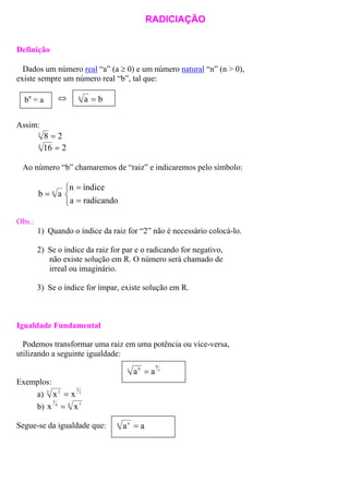 RADICIAÇÃO
Definição
Dados um número real “a” (a ≥ 0) e um número natural “n” (n > 0),
existe sempre um número real “b”, tal que:
⇔ ban
=bn
= a
Assim:
283
=
2164
=
Ao número “b” chamaremos de “raiz” e indicaremos pelo símbolo:



=
=
=
radicandoa
índicen
ab n
Obs.:
1) Quando o índice da raiz for “2” não é necessário colocá-lo.
2) Se o índice da raiz for par e o radicando for negativo,
não existe solução em R. O número será chamado de
irreal ou imaginário.
3) Se o índice for ímpar, existe solução em R.
Igualdade Fundamental
Podemos transformar uma raiz em uma potência ou vice-versa,
utilizando a seguinte igualdade:
c
b
c b
aa =
Exemplos:
a) 3
2
2
x3
x =
b) 4 34
x
3
x =
aan n
=Segue-se da igualdade que:
 