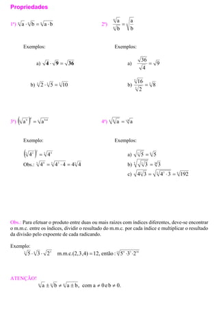 Propriedades
1ª) nnn
baba ⋅=⋅ 2ª) n
n
b
a
b
a
=n
Exemplos: Exemplos:
a) 3694 =⋅ a) 9
4
=
36
b) 333
1052 =⋅ b) 5
5
8
25
16
=
3ª) ( ) c b.d
d
c b
aa = 4ª) bc
a⋅
=c b
a
Exemplo: Exemplos:
( ) 3 4
2
3 2
44 = a) 6
5=3
5
Obs.: 33 34
44443
4 =⋅= b) 30
3=5 3
3
c) 63 33
19234 =⋅=34
Obs.: Para efetuar o produto entre duas ou mais raízes com índices diferentes, deve-se encontrar
o m.m.c. entre os índices, dividir o resultado do m.m.c. por cada índice e multiplicar o resultado
da divisão pelo expoente de cada radicando.
Exemplo:
12 1834343
235:então12,,4)3m.m.c.(2,235 ⋅⋅=⋅⋅
ATENÇÃO!
0.be0acom,baba nnn
≠≠±≠±
 