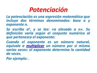 Potenciación La potenciación es una expresión matemática que incluye dos términos denominados: base a y exponente n. Se escribe an, y se lee: «a elevado a n». Su definición varía según el conjunto numérico al que pertenezca el exponente: Cuando el exponente es un número natural, equivale a multiplicar un número por si mismo varias veces: el exponente determina la cantidad de veces.  Por ejemplo: . 