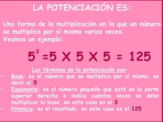 LA POTENCIACIÓN ES:
Una forma de la multiplicación en la que un número
se multiplica por sí mismo varias veces.
Veamos un ejemplo:
5
3
=5 X 5 X 5 = 125
Los términos de la potenciación son:
• Base: es el número que se multiplica por sí mismo, es
decir el 5.
• Exponente: es el número pequeño que está en la parte
superior derecha e indica cuántas veces se debe
multiplicar la base, en este caso es el 3.
• Potencia: es el resultado, en este caso es el 125.
 