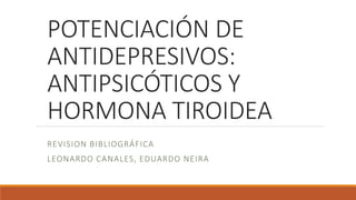 POTENCIACIÓN DE
ANTIDEPRESIVOS:
ANTIPSICÓTICOS Y
HORMONA TIROIDEA
REVISION BIBLIOGRÁFICA
LEONARDO CANALES, EDUARDO NEIRA
 