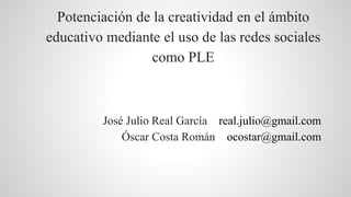Potenciación de la creatividad en el ámbito 
educativo mediante el uso de las redes sociales 
como PLE 
José Julio Real García real.julio@gmail.com 
Óscar Costa Román ocostar@gmail.com 
 