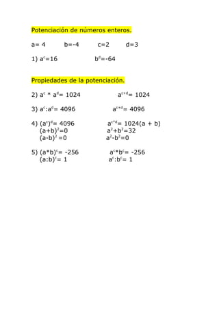 Potenciación de números enteros.

a= 4       b=-4      c=2          d=3

1) ac=16             bd=-64


Propiedades de la potenciación.

2) ac * ad= 1024              ac+d= 1024

3) ac:ad= 4096             ac+d= 4096

4) (ac)d= 4096          ac*d= 1024(a + b)
   (a+b)2=0             a2+b2=32
   (a-b)2 =0            a2-b2=0

5) (a*b)c= -256          ac*bc= -256
   (a:b)c= 1             ac:bc= 1
 