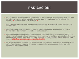  La radicación es la operación inversa de la potenciación. Supongamos que nos dan
un número a y nos piden calcular otro, tal que, multiplicado por si mismo un
número b de veces nos da el numero a.
 Por ejemplo: calcular qué número multiplicado por si mismo 2 veces da 196. Ese
número es 14.
 El número que esta dentro de la raíz se llama radicando, el grado de la raíz se
llama índice del radical, el resultado se llama raíz.
 Podemos considerar la radicación como un caso particular de la potenciación. En
efecto, la raíz cuadrada de un numero (por ejemplo a) es igual que a1/2, del mismo
modo la raíz cúbica de a es a1/3 y en general, la raíz enésima de un numero a es
a1/n… significa que resolvemos con la división
 La mejor forma de resolver los ejercicios de operaciones con raíces es convertir las
raíces a potencias y operar teniendo en cuenta las propiedades dadas para la
operación de potenciación.
RADICACIÓN:
 