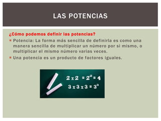 ¿Cómo podemos definir las potencias?
 Potencia: La forma más sencilla de definirla es como una
manera sencilla de multiplicar un número por si mismo, o
multiplicar el mismo número varias veces.
 Una potencia es un producto de factores iguales.
LAS POTENCIAS
 