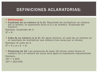  Definiciones:
 Cuadrado de un número (a la 2): Resultado de multiplicar un número
por si mismo, el exponente sería el 2 y se nombra “Cuadrado del
número”
Ejemplo. Cuadrado de 3
32 = 9
 Cubo de un número (a la 3): De igual manera, el cubo de un número es
el resultado de multiplicar ese número tres veces por si mismo
Ejemplo: El cubo de 2
23 = 2 x 2 x 2 = 8
 Potencias de 10: Las potencias de base 10 tienen como factor el
número 10 y el número de ceros será igual al exponente representado
Ejemplo.
103 = 1.000
105 = 100.000
DEFINICIONES ACLARATORIAS:
 