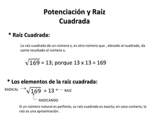 * Raíz Cuadrada: La raíz cuadrada de un número x, es otro número que , elevado al cuadrado, da como resultado el número x. Potenciación y Raíz Cuadrada * Los elementos de la raíz cuadrada: Si un número natural es perfecto, su raíz cuadrada es exacta; en caso contario, la raíz es una aproximación. = 13; porque 13 x 13 = 169 RADICAL RADICANDO = 13 RAIZ