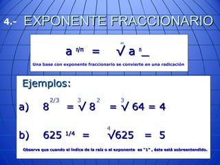 EXPONENTE FRACCIONARIOEXPONENTE FRACCIONARIO
aa n/mn/m
= √ a= √ a nn
Una base con exponente fraccionario se convierte en una radicación
m
Ejemplos:Ejemplos:
a) 8 = √ 8 = √ 64 = 4a) 8 = √ 8 = √ 64 = 4
b) 625b) 625 1/41/4
= √625 = 5= √625 = 5
Observe que cuando el índice de la raíz o el exponente es “1” , éste está sobreentendido.Observe que cuando el índice de la raíz o el exponente es “1” , éste está sobreentendido.
2/3 23 3
4.-
4
 