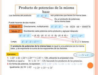 Producto de potencias de la misma
base
Los factores del producto
Ejemplos:
42
· 45
· 43
Puede hacerse de dos modos:
El producto de potencias de la misma base es igual a una potencia con la misma
base, y de exponente la suma de los exponentes de los factores.
2. En forma de potencia, la expresión: (a) 9 · (–3)3
· (–3)
son potencias que tienen la misma base.
Modo 1º Directamente, multiplicando: = 16 · 1024 · 64 = 1048576
Modo 2º Escribiendo cada potencia como producto y agrupar después:
42
· 45
· 43
= (4 ·4) · (4 · 4 · 4 · 4 · 4) · (4 ·4 ·4) =42
· 45
· 43
42+5+3
= 410
Luego, 42
· 45
· 43
= 42+5+3
1. (–2)4
· (–2) · (–2)2
= (–2)4+1+2
= (–2)7
= –128, utilizando la propiedad vista.
Es un producto de potencias
de la misma base
2, 5 y 3 factores
–2 = (–2)1
o 61
= 6
También es igual a: 16 · (–2) · 4 = –128, haciendo los productos de las potencias.
= (–3)2
· (–3)3
· (–3) = (–3)6
Igualmente: (b) 16 · (–2)3
= (–2)4
· (–2)3
= (–2)7
 