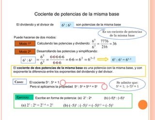 Cociente de potencias de la misma base
El dividendo y el divisor de
Ejercicio:
65
: 63
Puede hacerse de dos modos:
El cociente de dos potencias de la misma base es una potencia con la misma base, y con
exponente la diferencia entre los exponentes del dividendo y del divisor.
son potencias de la misma base
Modo 1º Calculando las potencias y dividiendo:
Modo 2º Desarrollando las potencias y simplificando:
65
: 63
(a) 27
: 24
= 27–4
= 23
Es un cociente de potencias
de la misma base
36
216
7776
6
6
3
5
==
252
3
5
666·6
6·6·6
6·6·6·6·6
6
6 −
===== 65
: 63
= 65–3
Caso: El cociente 54
: 54
= 1
Pero si aplicamos la propiedad 54
: 54
= 54–4
= 50
Se admite que:
50
= 1; (–7)0
= 1
Escribe en forma de potencia: (a) 27
: 24
(b) (–5)6
: (–5)3
(b) (–5)6
: (–5)3
= (–5)6-3
= (–5)3
 