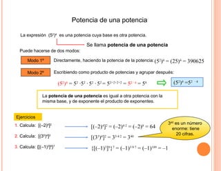 Potencia de una potencia
La expresión (52
)4
es una potencia cuya base es otra potencia.
Ejercicios
Puede hacerse de dos modos:
La potencia de una potencia es igual a otra potencia con la
misma base, y de exponente el producto de exponentes.
Modo 1º Directamente, haciendo la potencia de la potencia:
Modo 2º Escribiendo como producto de potencias y agrupar después:
(52
)4
= 52
·52
· 52
· 52
= 52+2+2+2
= 52 · 4
= 58 (52
)4
=52 · 4
1. Calcula: [(–2)4
]2
Se llama potencia de una potencia
(52
)4
= (25)4
= 390625
[(–2)4
]2
= (–2)4·2
= (–2)8
= 64
2. Calcula: [(35
)4
]2
[(35
)4
]2
= 35·4·2
= 340
340
es un número
enorme: tiene
20 cifras.
3. Calcula: {[(–1)3
]9
}7
{[(–1)3
]9
}7
= (–1)3·9·7
= (–1)189
= –1
 