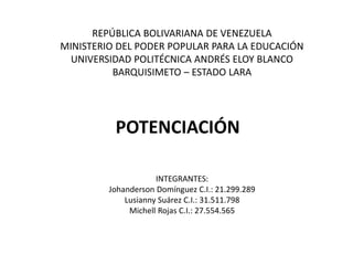 REPÚBLICA BOLIVARIANA DE VENEZUELA
MINISTERIO DEL PODER POPULAR PARA LA EDUCACIÓN
UNIVERSIDAD POLITÉCNICA ANDRÉS ELOY BLANCO
BARQUISIMETO – ESTADO LARA
POTENCIACIÓN
INTEGRANTES:
Johanderson Domínguez C.I.: 21.299.289
Lusianny Suárez C.I.: 31.511.798
Michell Rojas C.I.: 27.554.565