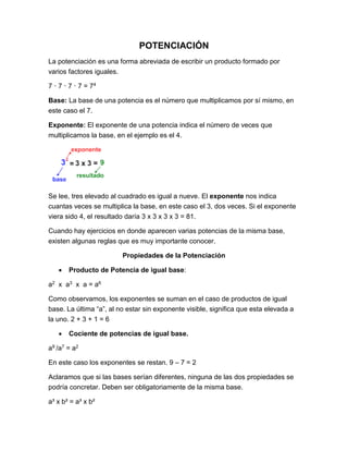 POTENCIACIÓN
La potenciación es una forma abreviada de escribir un producto formado por
varios factores iguales.
7 · 7 · 7 · 7 = 74
Base: La base de una potencia es el número que multiplicamos por sí mismo, en
este caso el 7.
Exponente: El exponente de una potencia indica el número de veces que
multiplicamos la base, en el ejemplo es el 4.
Se lee, tres elevado al cuadrado es igual a nueve. El exponente nos indica
cuantas veces se multiplica la base, en este caso el 3, dos veces. Si el exponente
viera sido 4, el resultado daría 3 x 3 x 3 x 3 = 81.
Cuando hay ejercicios en donde aparecen varias potencias de la misma base,
existen algunas reglas que es muy importante conocer.
Propiedades de la Potenciación
 Producto de Potencia de igual base:
a2 x a3 x a = a6
Como observamos, los exponentes se suman en el caso de productos de igual
base. La última “a”, al no estar sin exponente visible, significa que esta elevada a
la uno. 2 + 3 + 1 = 6
 Cociente de potencias de igual base.
a9 /a7 = a2
En este caso los exponentes se restan. 9 – 7 = 2
Aclaramos que si las bases serían diferentes, ninguna de las dos propiedades se
podría concretar. Deben ser obligatoriamente de la misma base.
a³ x b² = a³ x b²
 