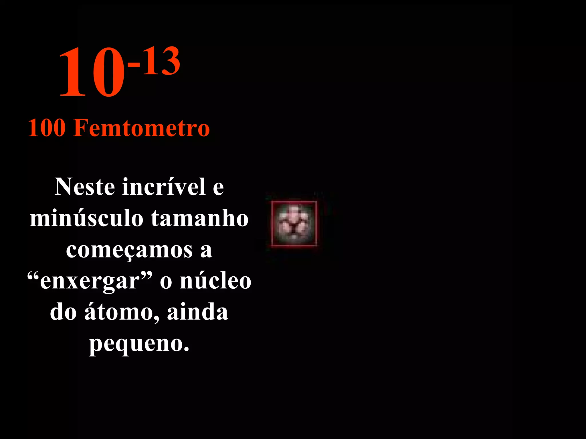 Neste incrível e minúsculo tamanho começamos a “enxergar” o núcleo do átomo, ainda pequeno. 10 -13 100 Femtometro 