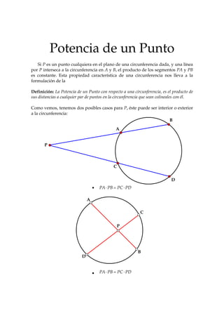 Potencia de un Punto
   Si P es un punto cualquiera en el plano de una circunferencia dada, y una línea
por P interseca a la circunferencia en A y B, el producto de los segmentos PA y PB
es constante. Esta propiedad característica de una circunferencia nos lleva a la
formulación de la

Definición: La Potencia de un Punto con respecto a una circunferencia, es el producto de
sus distancias a cualquier par de puntos en la circunferencia que sean colineales con él.

Como vemos, tenemos dos posibles casos para P, éste puede ser interior o exterior
a la circunferencia:
                                                                            B

                                               A


       P



                                              C


                                                                             D
                                   •   PA ⋅ PB = PC ⋅ PD

                               A

                                                            C


                                                  P




                                                           B
                           D


                                   •   PA ⋅ PB = PC ⋅ PD
 