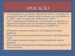  (Pucmg)Quatro estudantes discutiam sobre o consumo de

energia de duas lâ^mpadas elétricas:uma em cujo bulbo se
lê "60W-120V",e outra cujo bulbo se lê "100W120V".Aprimeira foi ligada em 120V durante 15 minutos e a
segunda foi ligada em 120V durante 8 minutos. Dentre as
afirmativas feitas pelos estudantes,a CORRETA é:

a)Omaior consumo sempre é o da lâmpada de maior
potência
b)O maior consumo,no presnete casao,foi o da lâmpada de
60W.
c)O maior consumo sempre é o da lâmpada de menor
potência.
d)O consumo foi igual para ambas,porque foram ligadas na
mesma tensão.

 