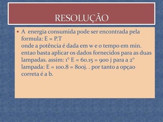  A energia consumida pode ser encontrada pela

formula: E = P.T
onde a potência é dada em w e o tempo em min.
entao basta aplicar os dados fornecidos para as duas
lampadas. assim: 1° E = 60.15 = 900 j para a 2°
lampada: E = 100.8 = 800j. . por tanto a opçao
correta é a b.

 