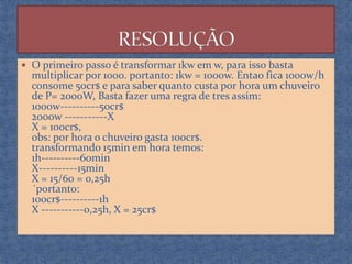  O primeiro passo é transformar 1kw em w, para isso basta

multiplicar por 1000. portanto: 1kw = 1000w. Entao fica 1000w/h
consome 50cr$ e para saber quanto custa por hora um chuveiro
de P= 2000W, Basta fazer uma regra de tres assim:
1000w----------50cr$
2000w -----------X
X = 100cr$,
obs: por hora o chuveiro gasta 100cr$.
transformando 15min em hora temos:
1h----------60min
X----------15min
X = 15/60 = 0,25h
´portanto:
100cr$----------1h
X -----------0,25h, X = 25cr$

 