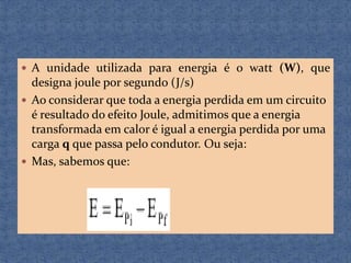  A unidade utilizada para energia é o watt (W), que

designa joule por segundo (J/s)
 Ao considerar que toda a energia perdida em um circuito
é resultado do efeito Joule, admitimos que a energia
transformada em calor é igual a energia perdida por uma
carga q que passa pelo condutor. Ou seja:
 Mas, sabemos que:

 