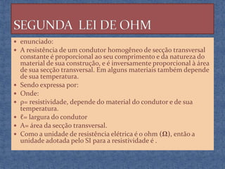  enunciado:
 A resistência de um condutor homogêneo de secção transversal








constante é proporcional ao seu comprimento e da natureza do
material de sua construção, e é inversamente proporcional à área
de sua secção transversal. Em alguns materiais também depende
de sua temperatura.
Sendo expressa por:
Onde:
ρ= resistividade, depende do material do condutor e de sua
temperatura.
ℓ= largura do condutor
A= área da secção transversal.
Como a unidade de resistência elétrica é o ohm (Ω), então a
unidade adotada pelo SI para a resistividade é .

 