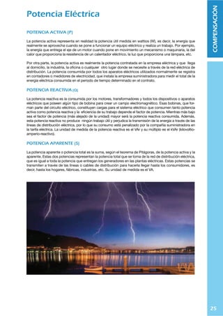 25
COMPENSACIÓN
Potencia Eléctrica
POTENCIA ACTIVA (P)
La potencia activa representa en realidad la potencia útil medida en wattios (W), es decir, la energía que
realmente se aprovecha cuando se pone a funcionar un equipo eléctrico y realiza un trabajo. Por ejemplo,
la energía que entrega el eje de un motor cuando pone en movimiento un mecanismo o maquinaria, la del
calor que proporciona la resistencia de un calentador eléctrico, la luz que proporciona una lámpara, etc.
Por otra parte, la potencia activa es realmente la potencia contratada en la empresa eléctrica y que llega
al domicilio, la industria, la oﬁcina o cualquier otro lugar donde se necesite a través de la red eléctrica de
distribución. La potencia consumida por todos los aparatos eléctricos utilizados normalmente se registra
en contadores o medidores de electricidad, que instala la empresa suministradora para medir el total de la
energía eléctrica consumida en el periodo de tiempo determinado en el contrato.
POTENCIA REACTIVA (Q)
La potencia reactiva es la consumida por los motores, transformadores y todos los dispositivos o aparatos
eléctricos que poseen algún tipo de bobina para crear un campo electromagnético. Esas bobinas, que for-
man parte del circuito eléctrico, constituyen cargas para el sistema eléctrico que consumen tanto potencia
activa como potencia reactiva y la eﬁciencia de su trabajo depende el factor de potencia. Mientras más bajo
sea el factor de potencia (más alejado de la unidad) mayor será la potencia reactiva consumida. Además,
esta potencia reactiva no produce ningún trabajo útil y perjudica la transmisión de la energía a través de las
líneas de distribución eléctrica, por lo que su consumo está penalizado por la compañía suministradora en
la tarifa eléctrica. La unidad de medida de la potencia reactiva es el VAr y su múltiplo es el kVAr (kilovoltio-
amperio-reactivo).
POTENCIA APARENTE (S)
La potencia aparente o potencia total es la suma, según el teorema de Pitágoras, de la potencia activa y la
aparente. Estas dos potencias representan la potencia total que se toma de la red de distribución eléctrica,
que es igual a toda la potencia que entregan los generadores en las plantas eléctricas. Estas potencias se
transmiten a través de las líneas o cables de distribución para hacerla llegar hasta los consumidores, es
decir, hasta los hogares, fábricas, industrias, etc. Su unidad de medida es el VA.
 