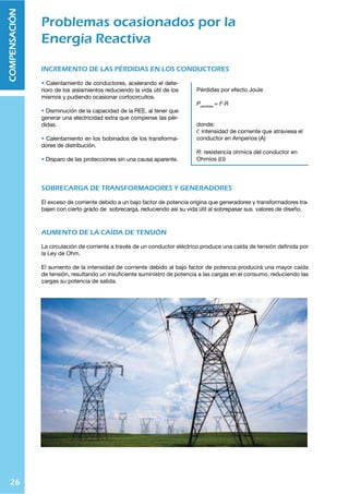 26
COMPENSACIÓN
INCREMENTO DE LAS PÉRDIDAS EN LOS CONDUCTORES
Calentamiento de conductores, acelerando el dete-
rioro de los aislamientos reduciendo la vida útil de los
mismos y pudiendo ocasionar cortocircuitos.
Disminución de la capacidad de la REE, al tener que
generar una electricidad extra que compense las pér-
didas.
Calentamiento en los bobinados de los transforma-
dores de distribución.
Disparo de las protecciones sin una causa aparente.
SOBRECARGA DE TRANSFORMADORES Y GENERADORES
El exceso de corriente debido a un bajo factor de potencia origina que generadores y transformadores tra-
bajen con cierto grado de sobrecarga, reduciendo así su vida útil al sobrepasar sus valores de diseño.
AUMENTO DE LA CAÍDA DE TENSIÓN
La circulación de corriente a través de un conductor eléctrico produce una caída de tensión deﬁnida por
la Ley de Ohm.
El aumento de la intensidad de corriente debido al bajo factor de potencia producirá una mayor caída
de tensión, resultando un insuﬁciente suministro de potencia a las cargas en el consumo, reduciendo las
cargas su potencia de salida.
Problemas ocasionados por la
Energía Reactiva
Pérdidas por efecto Joule
7WtYKPKHZ
$ 0
Ç9
donde:
0: intensidad de corriente que atraviesa el
conductor en Amperios (A)
9: resistencia ohmica del conductor en
Ohmios (ȍ)
 