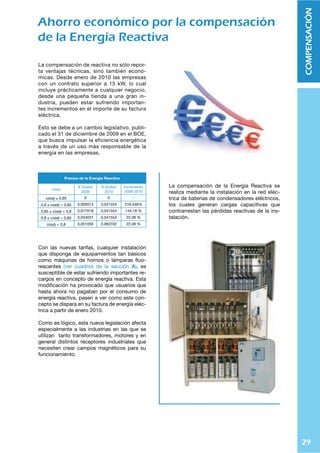 29
COMPENSACIÓN
Ahorro económico por la compensación
de la Energía Reactiva
La compensación de reactiva no sólo repor-
ta ventajas técnicas, sino también econó-
micas. Desde enero de 2010 las empresas
con un contrato superior a 15 kW, lo cual
incluye prácticamente a cualquier negocio,
desde una pequeña tienda a una gran in-
dustria, pueden estar sufriendo importan-
tes incrementos en el importe de su factura
eléctrica.
Esto se debe a un cambio legislativo, publi-
cado el 31 de diciembre de 2009 en el BOE,
que busca impulsar la eficiencia energética
a través de un uso más responsable de la
energía en las empresas.
7YLJPVZ KL SH ,ULYNxH 9LHJ[P]H
cosĳ €/kVArh
2009
€/kVArh
2010
Incremento
2009-2010
cosĳ * 0,95 0 0 -
0,9 ) cosĳ  0,95 0,000013 0,041554 319,546%
0,85 ) cosĳ  0,9 0,017018 0,041554 144,18 %
0,8 ) cosĳ  0,85 0,034037 0,041554 22,08 %
cosƴ  0,8 0,051056 0,062332 22,08 %
Con las nuevas tarifas, cualquier instalación
que disponga de equipamientos tan básicos
como máquinas de hornos o lámparas ﬂuo-
rescentes (ver cuadros de la sección (), es
susceptible de estar sufriendo importantes re-
cargos en concepto de energía reactiva. Esta
modiﬁcación ha provocado que usuarios que
hasta ahora no pagaban por el consumo de
energía reactiva, pasen a ver como este con-
cepto se dispara en su factura de energía eléc-
trica a partir de enero 2010.
Como es lógico, esta nueva legislación afecta
especialmente a las industrias en las que se
utilizan tanto transformadores, motores y en
general distintos receptores industriales que
necesiten crear campos magnéticos para su
funcionamiento.
La compensación de la Energía Reactiva se
realiza mediante la instalación en la red eléc-
trica de baterías de condensadores eléctricos,
los cuales generan cargas capacitivas que
contrarrestan las pérdidas reactivas de la ins-
talación.
 
