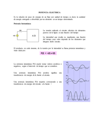 Vm 
 / 2 / 3 / 
t 
v(t) 
i(t) 
 / 
2 / 
3 / t 
+ + 
+ 
- 
- - 
p(t) 
P 
t 
 / 2 / 3 / 
Im 
 
POTENCIA ELECTRICA 
Es la relación de paso de energía de un flujo por unidad de tiempo; es decir, la cantidad 
de energía entregada o absorbida por un elemento en un tiempo determinado. 
Potencia Instantánea 
La tensión aplicada al circuito eléctrico de elementos 
pasivos de la figura es una función del tiempo 
La intensidad que resulta es, igualmente, una función 
del tiempo cuyo valor depende de los elementos que 
integran dicho circuito. 
i(t) 
v(t) Z  
El producto, en cada instante, de la tensión por la intensidad se llama potencia instantánea y 
viene dada por: 
P(t) = v(t) x i(t) 
La potencia instantánea P(t) puede tomar valores positivos o 
negativos, según el intervalo de tiempo que se considere. 
Una potencia instantánea P(t) positiva significa una 
transferencia de energía de la fuente al circuito. 
Una potencia instantánea P(t) negativa corresponde a una 
transferencia de energía del circuito a la fuente + 
 