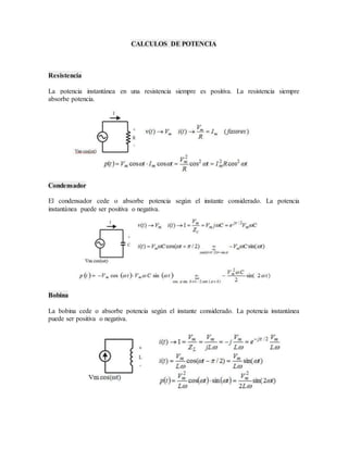 CALCULOS DE POTENCIA 
Resistencia 
La potencia instantánea en una resistencia siempre es positiva. La resistencia siempre 
absorbe potencia. 
Condensador 
El condensador cede o absorbe potencia según el instante considerado. La potencia 
instantánea puede ser positiva o negativa. 
Bobina 
La bobina cede o absorbe potencia según el instante considerado. La potencia instantánea 
puede ser positiva o negativa. 
 
